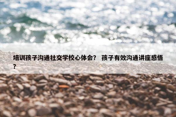 培训孩子沟通社交学校心体会？ 孩子有效沟通讲座感悟？