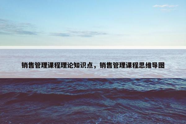 销售管理课程理论知识点，销售管理课程思维导图