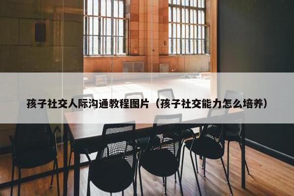 孩子社交人际沟通教程图片（孩子社交能力怎么培养）