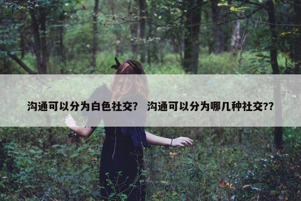 沟通可以分为白色社交？ 沟通可以分为哪几种社交?？
