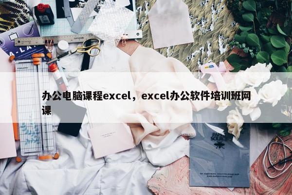办公电脑课程excel，excel办公软件培训班网课