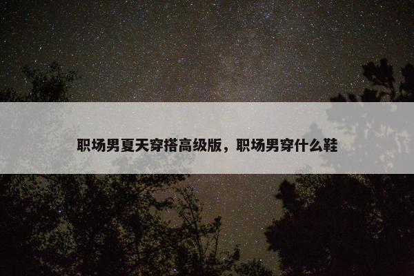 职场男夏天穿搭高级版，职场男穿什么鞋
