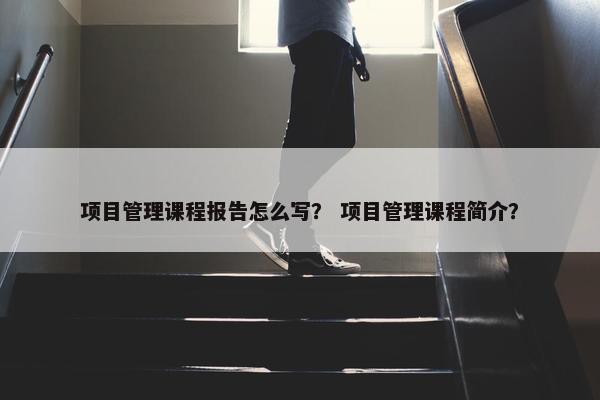 项目管理课程报告怎么写？ 项目管理课程简介？