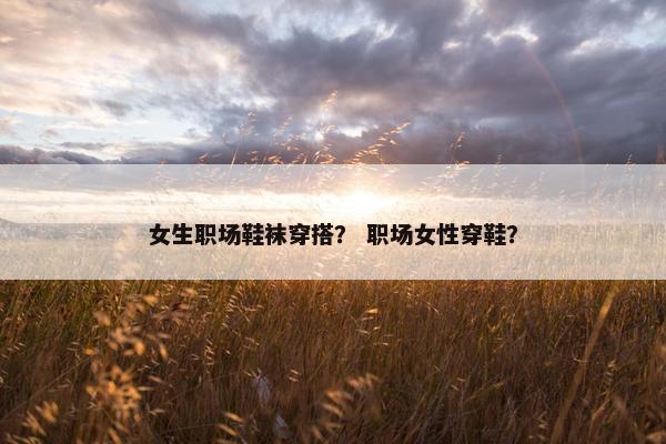 女生职场鞋袜穿搭？ 职场女性穿鞋？