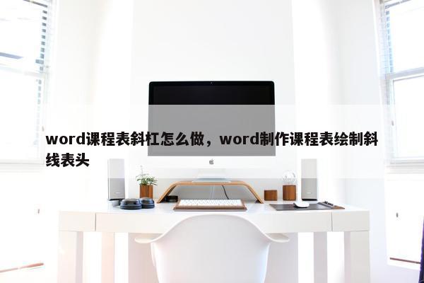 word课程表斜杠怎么做，word制作课程表绘制斜线表头