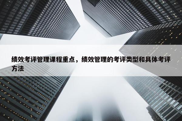 绩效考评管理课程重点，绩效管理的考评类型和具体考评方法