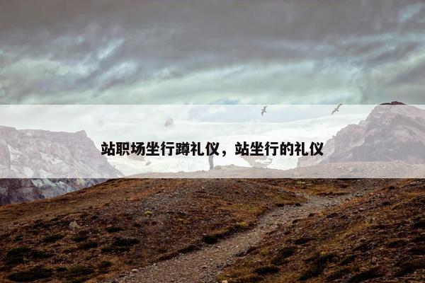 站职场坐行蹲礼仪，站坐行的礼仪