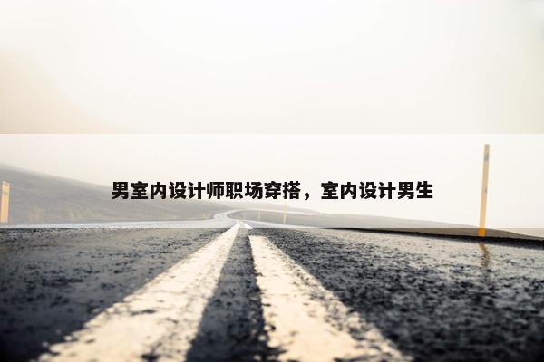 男室内设计师职场穿搭，室内设计男生
