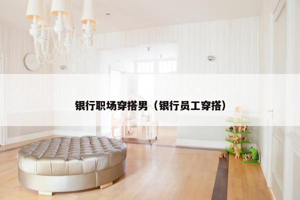 银行职场穿搭男（银行员工穿搭）