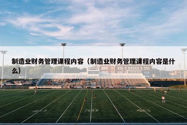 制造业财务管理课程内容（制造业财务管理课程内容是什么）