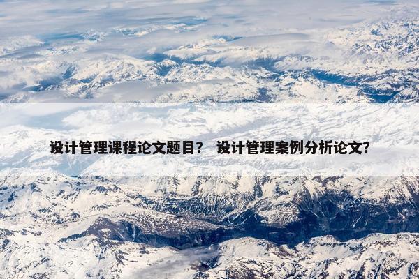 设计管理课程论文题目？ 设计管理案例分析论文？