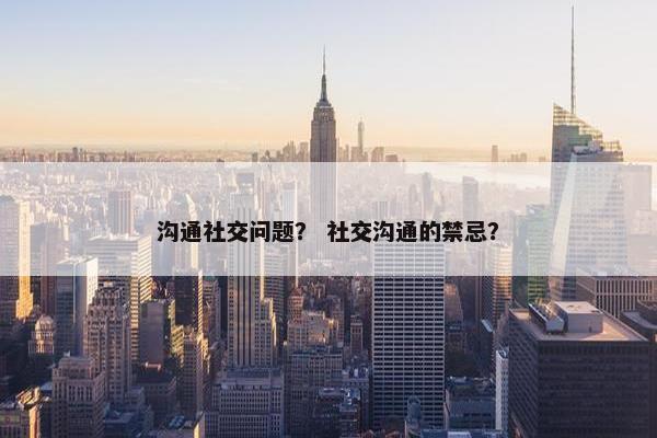 沟通社交问题？ 社交沟通的禁忌？
