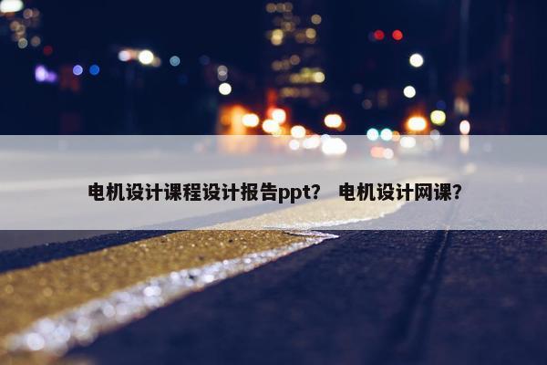 电机设计课程设计报告ppt？ 电机设计网课？