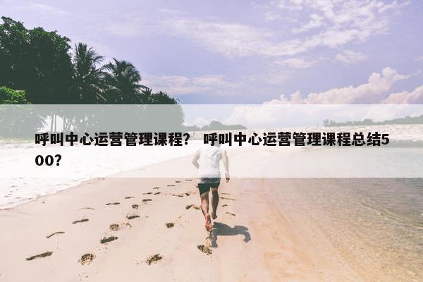 呼叫中心运营管理课程？ 呼叫中心运营管理课程总结500？