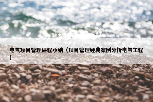电气项目管理课程小结（项目管理经典案例分析电气工程）