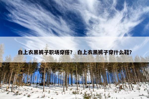 白上衣黑裤子职场穿搭？ 白上衣黑裤子穿什么鞋？
