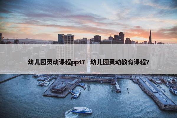 幼儿园灵动课程ppt？ 幼儿园灵动教育课程？