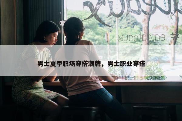 男士夏季职场穿搭潮牌，男士职业穿搭