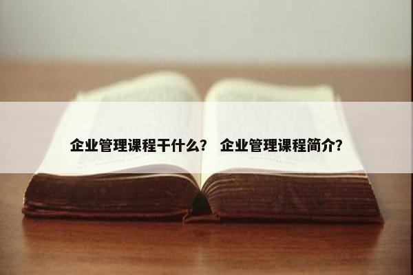 企业管理课程干什么？ 企业管理课程简介？