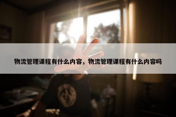 物流管理课程有什么内容，物流管理课程有什么内容吗