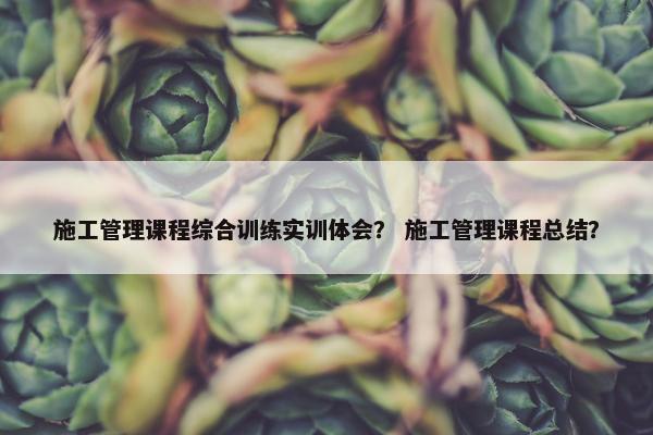 施工管理课程综合训练实训体会？ 施工管理课程总结？