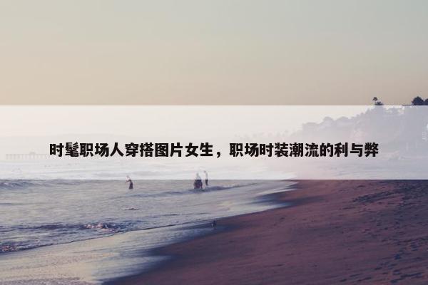 时髦职场人穿搭图片女生，职场时装潮流的利与弊