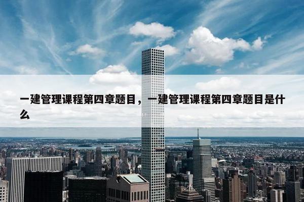 一建管理课程第四章题目，一建管理课程第四章题目是什么
