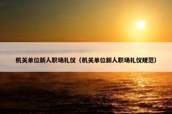 机关单位新人职场礼仪（机关单位新人职场礼仪规范）