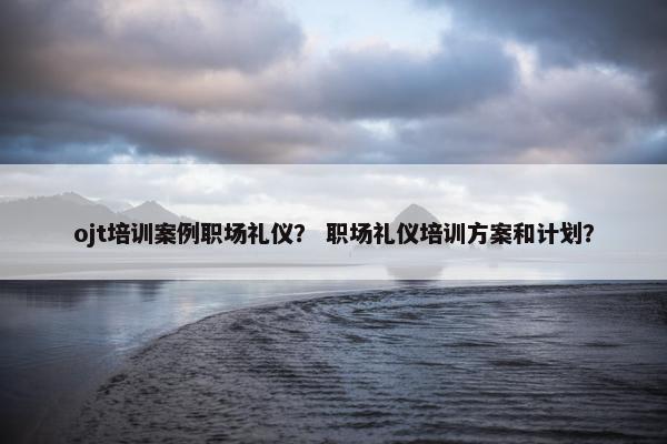 ojt培训案例职场礼仪？ 职场礼仪培训方案和计划？