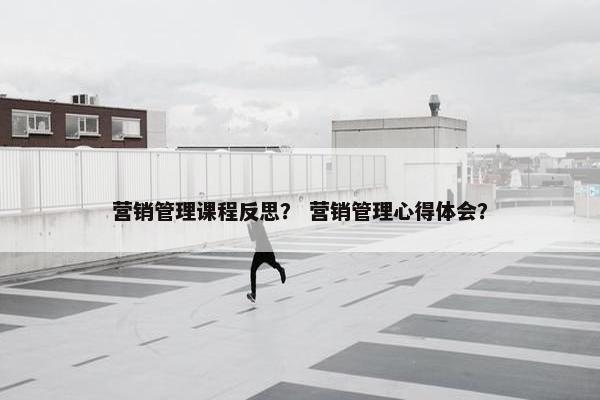 营销管理课程反思？ 营销管理心得体会？