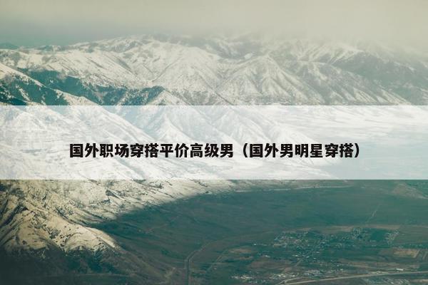 国外职场穿搭平价高级男（国外男明星穿搭）