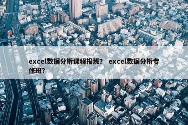 excel数据分析课程报班？ excel数据分析专修班？