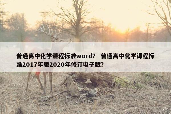 普通高中化学课程标准word？ 普通高中化学课程标准2017年版2020年修订电子版？