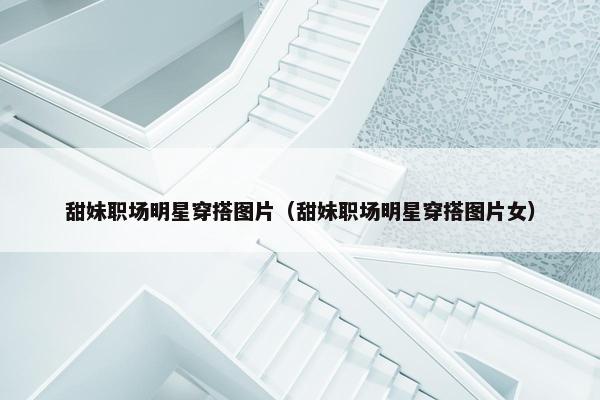 甜妹职场明星穿搭图片（甜妹职场明星穿搭图片女）