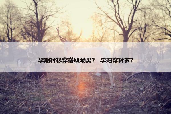 孕期衬衫穿搭职场男？ 孕妇穿衬衣？