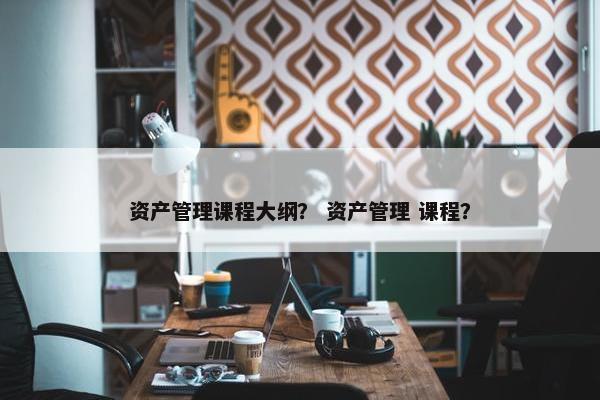 资产管理课程大纲？ 资产管理 课程？