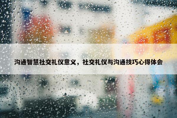 沟通智慧社交礼仪意义，社交礼仪与沟通技巧心得体会