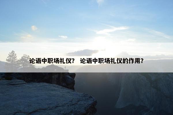 论语中职场礼仪？ 论语中职场礼仪的作用？