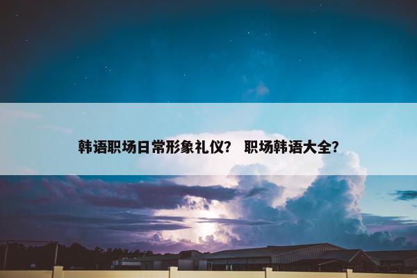 韩语职场日常形象礼仪？ 职场韩语大全？