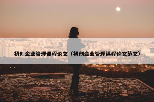初创企业管理课程论文（初创企业管理课程论文范文）