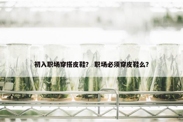 初入职场穿搭皮鞋？ 职场必须穿皮鞋么？