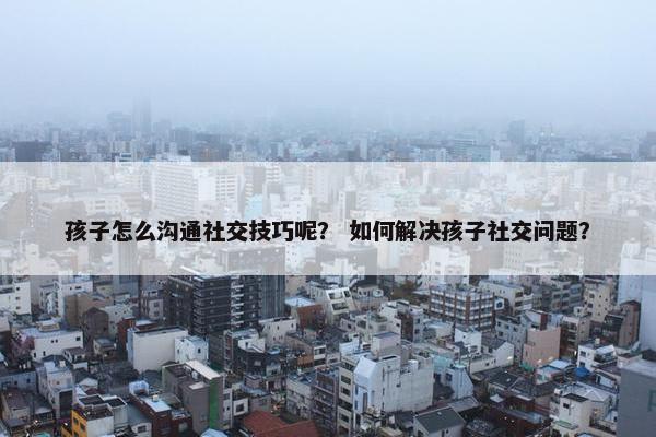 孩子怎么沟通社交技巧呢？ 如何解决孩子社交问题？