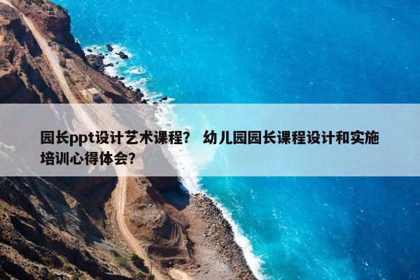 园长ppt设计艺术课程？ 幼儿园园长课程设计和实施培训心得体会？