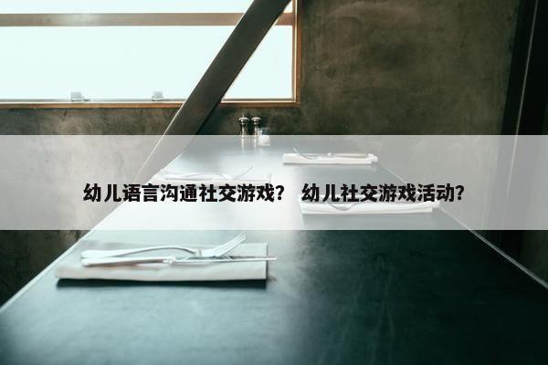 幼儿语言沟通社交游戏？ 幼儿社交游戏活动？
