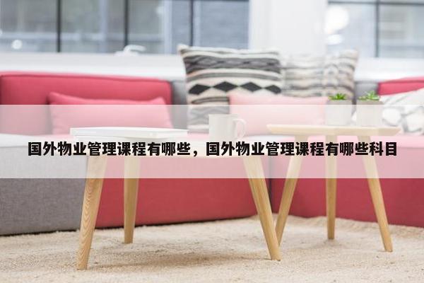 国外物业管理课程有哪些，国外物业管理课程有哪些科目