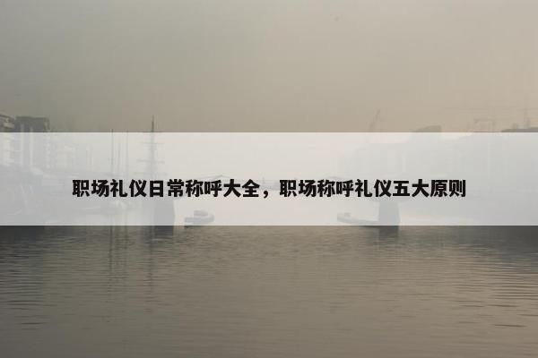 职场礼仪日常称呼大全，职场称呼礼仪五大原则