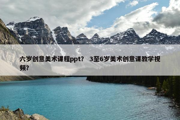 六岁创意美术课程ppt？ 3至6岁美术创意课教学视频？