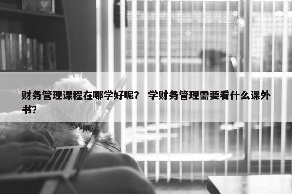 财务管理课程在哪学好呢？ 学财务管理需要看什么课外书？