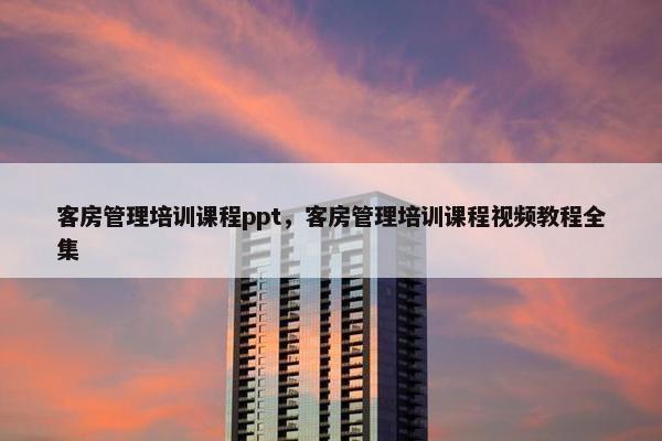客房管理培训课程ppt，客房管理培训课程视频教程全集