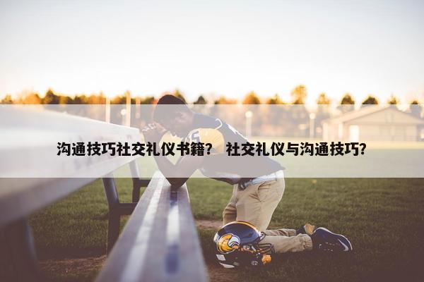 沟通技巧社交礼仪书籍？ 社交礼仪与沟通技巧？
